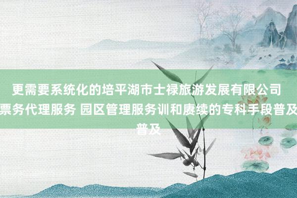 更需要系统化的培平湖市士禄旅游发展有限公司 票务代理服务 园区管理服务训和赓续的专科手段普及