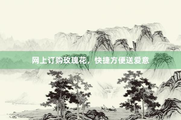 网上订购玫瑰花，快捷方便送爱意